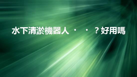 水下清淤機器人？好用嗎？